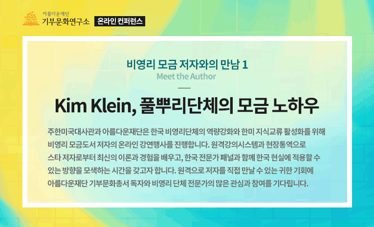 온라인 컨퍼런스. 비영리 모금 저자와의 만남. Kim Klein, 풀뿌리단체의 모금 노하우.주한미국대사관과 아름다운재단은 한국 비영리단체의 역량강화와 한미 지식교류 활성화를 위해 비영리 모금도서 저자의 온라인 강연행사를 진행합니다. 원격강의시스템과 현장통역으로 스타 저자로부터 최신의 이론과 경험을 배우고, 한국 전문가 패널과 함께 한국 현실에 적용할 수 있는 방향을 모색하는 시간을 갖고자 합니다. 원격으로 저자를 직접 만날 수 있는 귀한 기회에 아름다운재단 기부문화총서 독자와 비영리 단체 전문가의 많은 관심과 참여를 기다립니다.