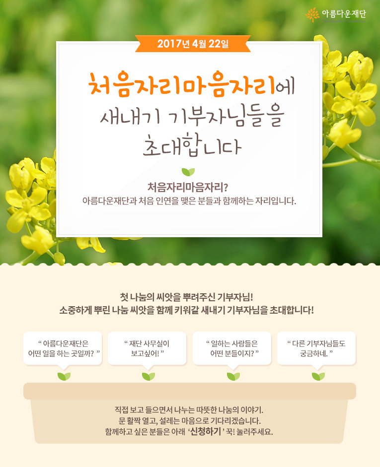 2017년 4월 22일 처음자리마음자리에 새내기 기부자님들을 초대합니다! 처음자리마음자리란 아름다운재단과 처음 인연을 맺은 분들과 함께하는 자리입니다.직접 보고 들으면서 나누는 따뜻한 나눔의 이야기. 문 활짝 열고, 설레는 마음으로 기다리겠습니다.함께하고 싶은 분들은 아래 신청하기 꾹! 눌러주세요. 