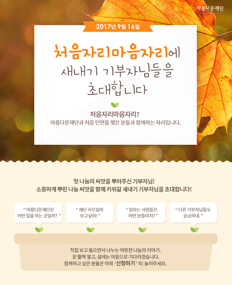 2017년 9월 16일 처음자리마음자리에 새내기 기부자님들을 초대합니다! 처음자리마음자리란 아름다운재단과 처음 인연을 맺은 분들과 함께하는 자리입니다.직접 보고 들으면서 나누는 따뜻한 나눔의 이야기. 문 활짝 열고, 설레는 마음으로 기다리겠습니다.함께하고 싶은 분들은 아래 신청하기 꾹! 눌러주세요. 
