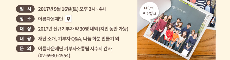 일시: 2017년 9월 16일(토) 오후 2시~4시. 장소: 아름다운재단 . 대상: 신규기부자 약 30명 내외 (지인 동반 가능).내용: 재단 소개, 기부자 Q&A, 나눔 화분 만들기 외.문의: 아름다운재단 기부자소통팀 서수지 간사(02-6930-4554)