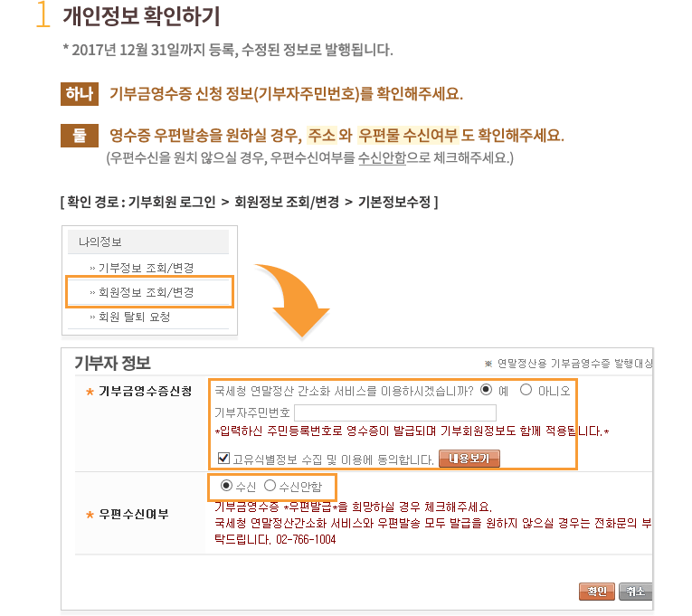 1.개인정보 확인하기.* 2016년 12월 31일까지 등록, 수정된 정보로 발행됩니다. 하나, 기부금영수증 신청 정보(기부자주민번호)를 확인해주세요.둘, 영수증 우편발송을 원하실 경우, 주소와 우편물 수신여부도 확인해주세요.(우편수신을 원치 않으실 경우, 우편수신여부를 수신안함로 체크해주세요.) 확인 경로 : 기부회원 로그인 후 회원정보 조회/변경 클릭한 후 기본정보수정 클릭 