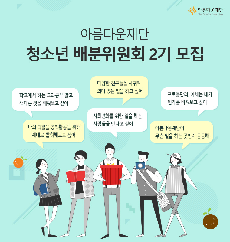 아름다운재단 청소년 배분위원회 2기 모집. 다양한 친구들을 사귀며 의미 있는 일을 하고 싶어,학교에서 하는 교과공부 말고 색다르는 것을 배워보고 싶어,프로불만러, 이제는 내가 뭔가를 바꿔보고 싶어,나의 덕질을 공익활동을 위해 제대로 발휘해보고 싶어, 사회변화를 위한 일을 하는 사람들을 만나고 싶어, 아름다운재단이 무슨 일을 하는 곳인지 궁금해