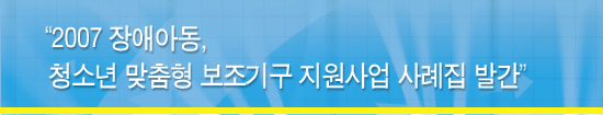 2007 장애아동, 청소년 맞춤형 보조기구 지원사업 사례집 발간