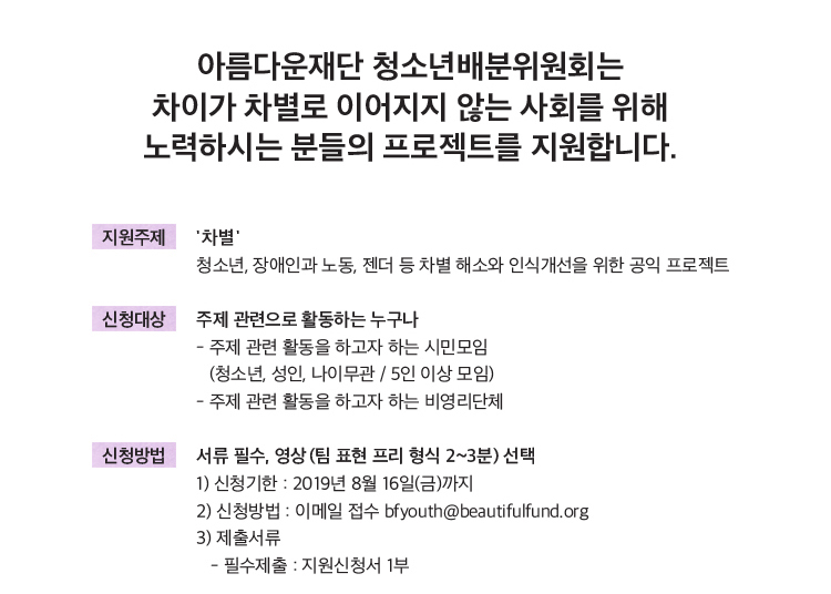 지원주제: '차별', 청소년, 장애인과 노동, 젠더 등 차별 해소와 인식개선을 위한 공익 프로젝트.신청대상: 주제 관련으로 활동하는 누구나. 주제 관련 활동을 하고자 하는 시민모임(청소년, 성인, 나이관/5인 이상 모임).-주제 관련 활동을 하고자 하는 비영리단체 신청방법: 서류 필수, 영상 (팀 표현 프리 형식 2~3분) 선택. 1) 신청기한: 2019년 8월 16일(금)까지 2) 신청방법: 이메일 접수 bfyouth@dev-bf.org 3) 제출서류: -필수제출: 지원신청서 1부