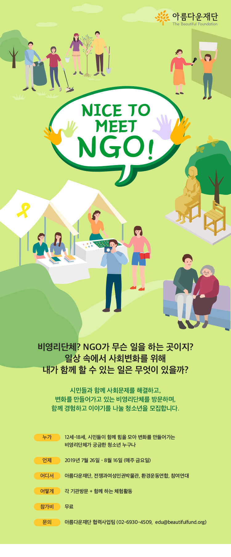 Nice to meet NGO! 비영리단체? NGO가 무슨 일을 하는 곳이지? 일상 속에서 사회변화를 위해 내가 함께 할 수 있는 일은 무엇이 있을까? 시민들과 함께 사회문제를 해결하고, 변화를 만들어가고 있는 비영리단체를 방문하며, 함께 경험하고 이야기를 나눌 청소년을 모집합니다. 1.누가: 12세 이상18세까지, 시민들이 함께 힘을 모아 변화를 만들어가는 비영리단체가 궁금한 청소년 누구나 2.언제: 2019년 7월 26일 부터 8월 16일까지 (매주 금요일) 3.어디서: 아름다운재단, 전쟁과여성인권박물관, 환경운동연합, 참여연대 4.어떻게: 각 기관방문 및 함께 하는 체험활동 5.참가비: 무료 6.문의: 아름다운재단 협력사업팀 02-6930-4509, edu@dev-bf.org