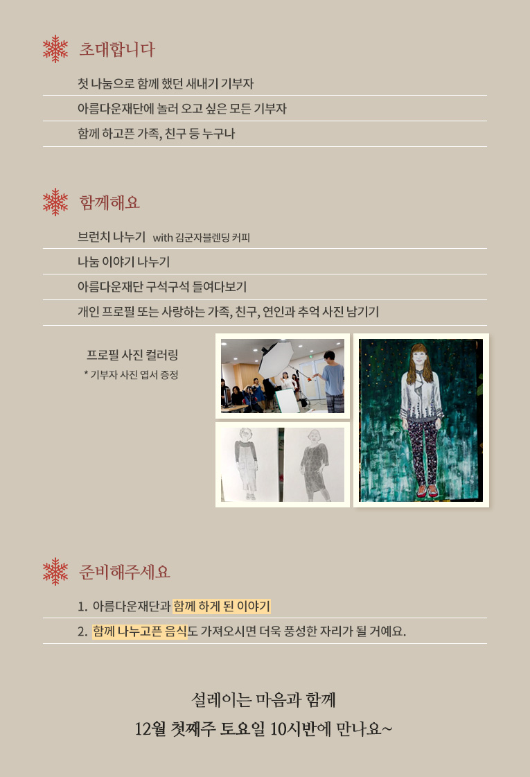 초대합니다.- 첫 나눔으로 함께 했던 새내기 기부자 - 아름다운재단에 놀러 오고 싶은 모든 기부자- 함께 하고픈 가족, 친구 등 누구나 함께해요- 브런치 나누기with 김군자블렌딩 커피- 나눔 이야기 나누기- 아름다운재단 구석구석 들여다보기- 개인 프로필 또는 사랑하는 가족, 친구, 연인과 추억 사진 남기기- 프로필 사진 컬러링 (예시 사진)* 기부자 사진 엽서 증정.준비해주세요.1. 아름다운재단과 함께 하게 된 이야기2. 함께 나누고픈 음식도 져오시면 더욱 풍성한 자리가 될 거예요. 설레이는 마음과 함께 12월 첫째주 토요일 10시반에 만나요.
