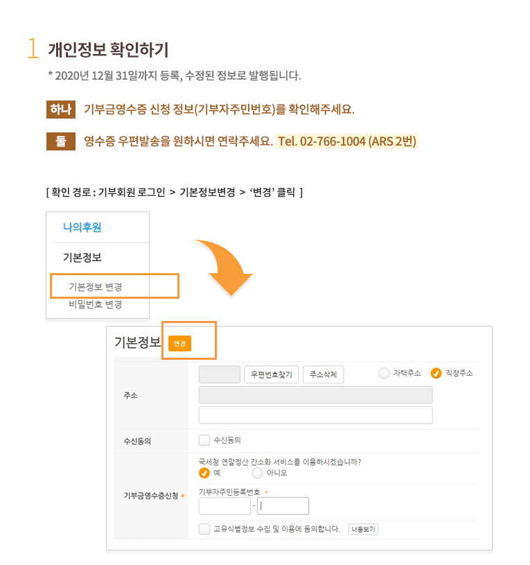1.개인정보 확인하기.* 2020년 12월 31일까지 등록, 수정된 정보로 발행됩니다. 하나, 기부금영수증 신청 정보(기부자주민번호)를 확인해주세요.둘, 영수증 우편발송을 원하실 경우, 주소와 우편물 수신여부도 확인해주세요.(우편수신을 원치 않으실 경우, 우편수신여부를 수신안함로 체크해주세요.) 확인 경로 : 기부회원 로그인 후 회원정보 조회/변경 클릭한 후 기본정보수정 클릭 