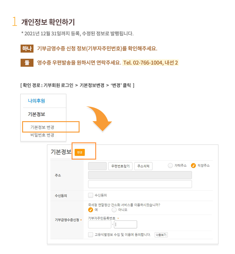 1.개인정보 확인하기.* 2020년 12월 31일까지 등록, 수정된 정보로 발행됩니다. 하나, 기부금영수증 신청 정보(기부자주민번호)를 확인해주세요.둘, 영수증 우편발송을 원하실 경우, 주소와 우편물 수신여부도 확인해주세요.(우편수신을 원치 않으실 경우, 우편수신여부를 수신안함로 체크해주세요.) 확인 경로 : 기부회원 로그인 후 회원정보 조회/변경 클릭한 후 기본정보수정 클릭 