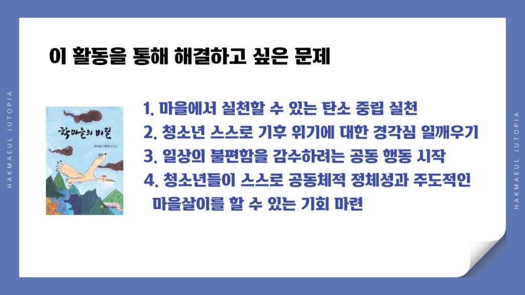이 활동을 총해 해결하고 싶은 문제 첫번째. 마을에서 실천할 수 있는 탄소 중립 실천, 두번째. 청소년 스스로 기후 위기에 대한 경각심 일깨우기. 세번째 일상의 불편함을 감수하려는 공동행동 시작. 네번째. 청소년들이 스스로 공동체적 정체성과 주도적인 마을 살이를 할 수 있는 기회 마련