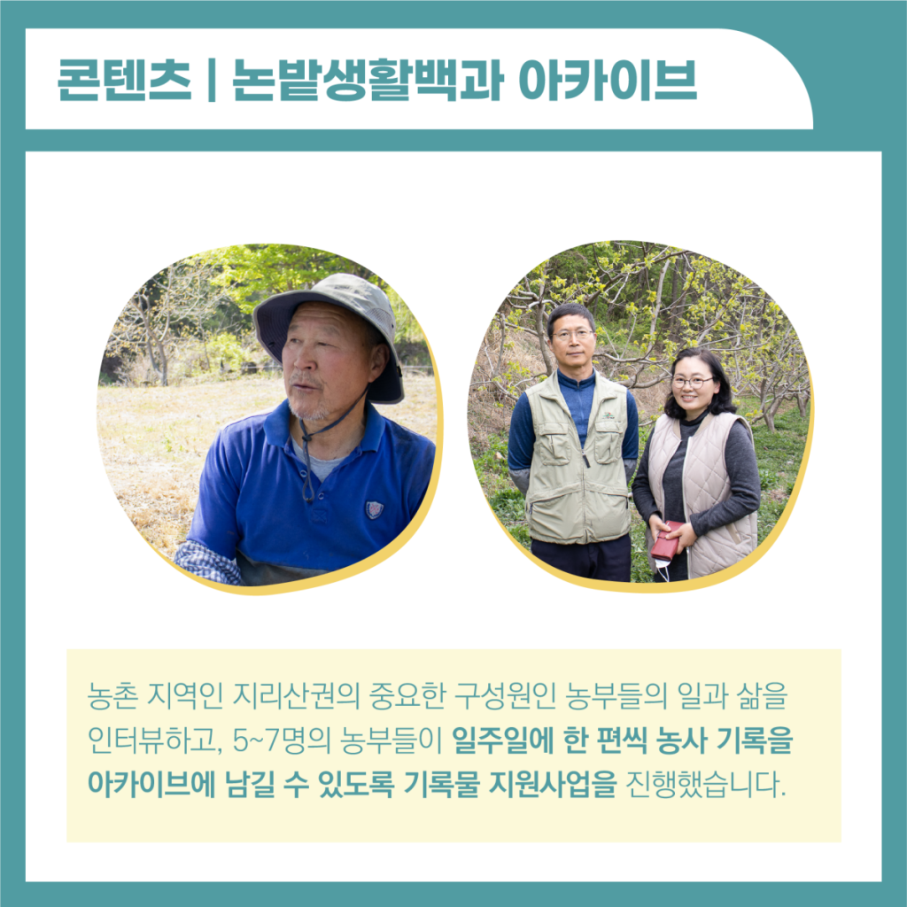 논밭생활백과 아카이브는 농촌 지역인 지리산권의 중요한 구성원인 농부들의 일과 삶을 인터뷰하고, 5-7명의 농부들이 일주일에 한 편씩 농사기록을 아카이브에 남길 수 있도록 기록물 지원사업을 진행했습니다. 