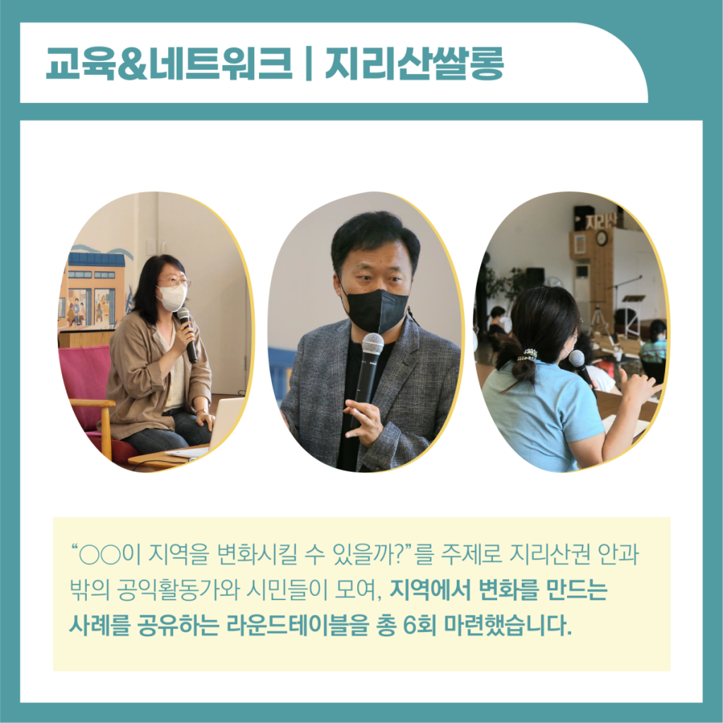 교육과 네트워크 : 지리산 쌀롱 : OO이 지역을 변화시킬 수 있을까? 를 주제로 지리산권 안과 밖의 공익활동가와 시민들이 모여, 지역에서 변화를 만드는 사례를 공유하는 라운드테이블을 총 6회 마련했습니다. 