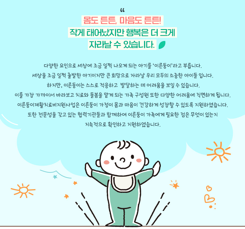 몸도 튼튼, 마음도 튼튼! 작게 태어났지만 행복은 더 크게자라날 수 있습니다." 다양한 요인으로 세상에 조금 일찍 나오게 되는 아기를 ‘이른둥이’라고 부릅니다.세상을 조금 일찍 출발한 아기이지만 큰 희망으로 자라날 우리 모두의 소중한 아이들 입니다.  하지만, 이른둥이는 스스로 적응하고  발달하는 데 어려움을 보일 수 있습니다. 이를 가장 가까이서 바라보고 치료와 돌봄을 맡게 되는 가족 구성원 또한 다양한 어려움에 직면하게 됩니다.  이른둥이재활치료비지원사업은 이른둥이 가정이 몸과 마음이 건강하게 성장할 수 있도록 지원하였습니다.  또한 전문성을 갖고 있는 협력기관들과 함께하여 이른둥이 가족에게 필요한 점은 무엇이 있는지 지속적으로 확인하고 지원하였습니다.