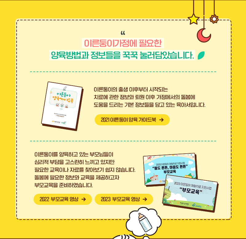 이른둥이가정에 필요한 양육방법과 정보들을 꾹꾹 눌러담았습니다." 2021 이른둥이 양육 가이드북 이른둥이의 출생 이후부터 시작되는  치료에 관한 정보와 퇴원 이후 가정에서의 돌봄에  도움을 드리는 기본 정보들을 담고 있는 육아서입니다. 이른둥이를 양육하고 있는 부모님들이  심리적 부담을 고스란히 느끼고 있지만  필요한 교육이나 자료를 찾아보기 쉽지 않습니다.  돌봄에 필요한 정보와 교육을 제공하고자  부모교육을 준비하였습니다