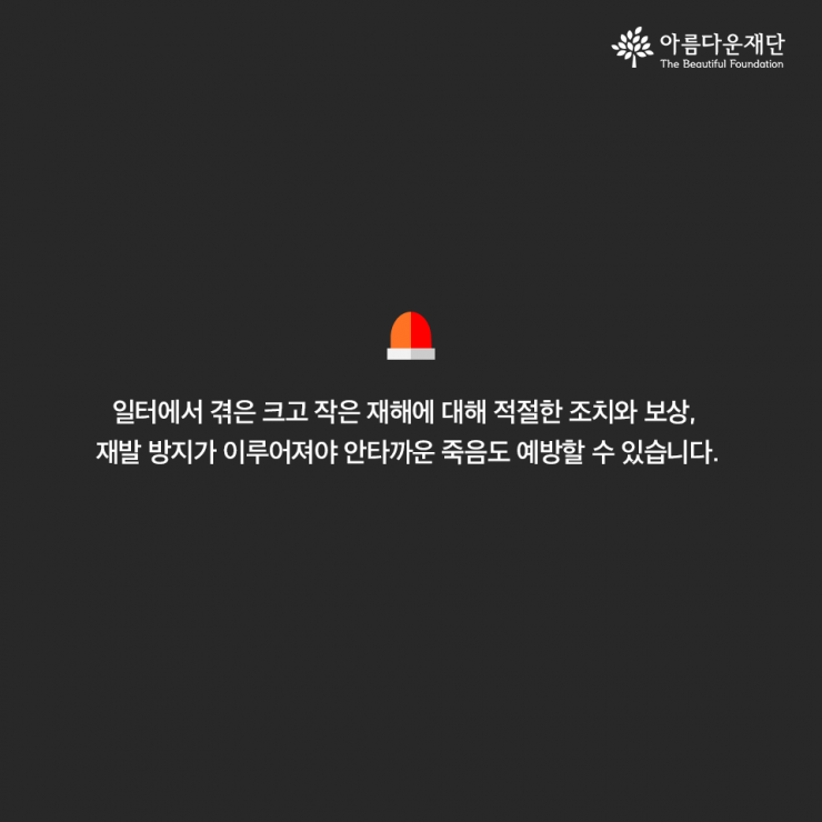 일터에서 겪은 크고 작은 재해에 대해 적절한 조치와 보상, 재발방지가 이루어져야 안타까운 죽음도 예방할 수 있습니다