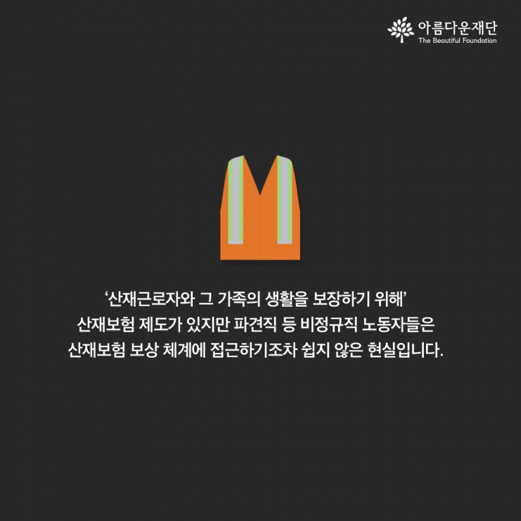 산재근로자와 그 가족의 생활을 보장하기 위해 산재보험 제도가 있지만 파견직 등 비정규직 노동자들은 산재보험 보상 체계에 접근하기조차 쉽지 않은 현실입니다